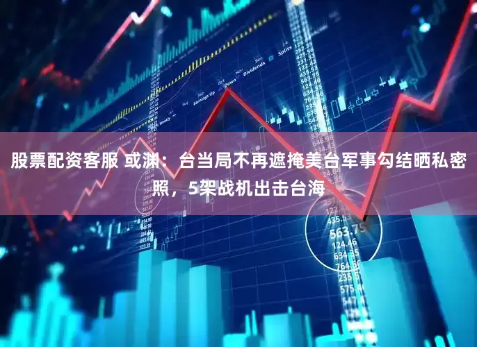 股票配资客服 或渊：台当局不再遮掩美台军事勾结晒私密照，5架战机出击台海