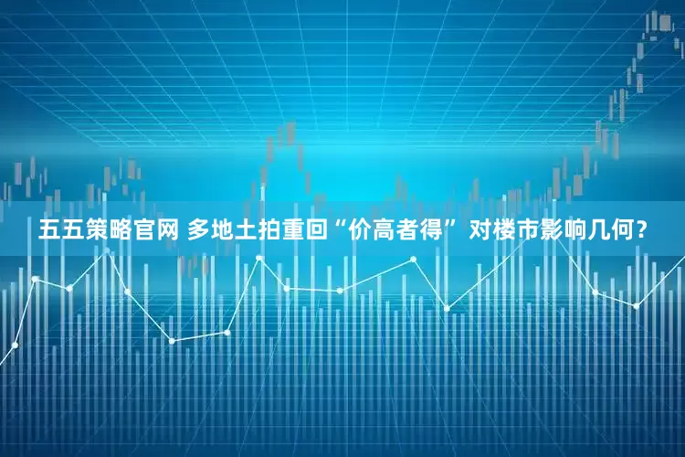 五五策略官网 多地土拍重回“价高者得” 对楼市影响几何？