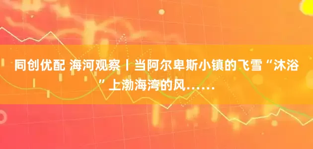 同创优配 海河观察丨当阿尔卑斯小镇的飞雪“沐浴”上渤海湾的风……