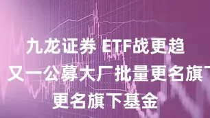 九龙证券 ETF战更趋火热，又一公募大厂批量更名旗下基金