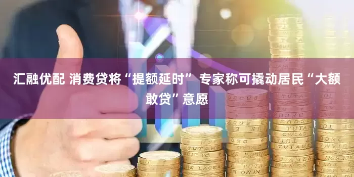 汇融优配 消费贷将“提额延时” 专家称可撬动居民“大额敢贷”意愿