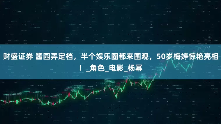 财盛证券 酱园弄定档，半个娱乐圈都来围观，50岁梅婷惊艳亮相！_角色_电影_杨幂