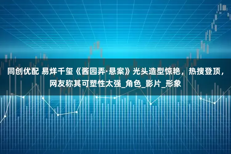 同创优配 易烊千玺《酱园弄·悬案》光头造型惊艳，热搜登顶，网友称其可塑性太强_角色_影片_形象
