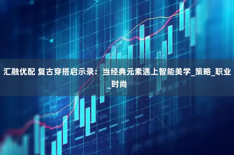 汇融优配 复古穿搭启示录：当经典元素遇上智能美学_策略_职业_时尚