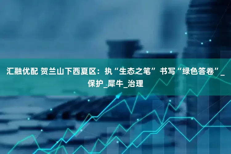 汇融优配 贺兰山下西夏区：执“生态之笔” 书写“绿色答卷”_保护_犀牛_治理