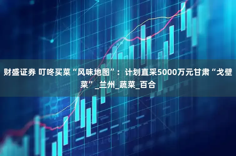 财盛证券 叮咚买菜“风味地图”：计划直采5000万元甘肃“戈壁菜”_兰州_蔬菜_百合