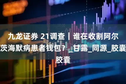 九龙证券 21调查｜谁在收割阿尔茨海默病患者钱包？_甘露_同源_胶囊