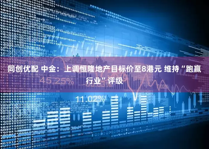 同创优配 中金：上调恒隆地产目标价至8港元 维持“跑赢行业”评级