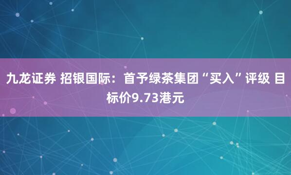 九龙证券 招银国际：首予绿茶集团“买入”评级 目标价9.73港元
