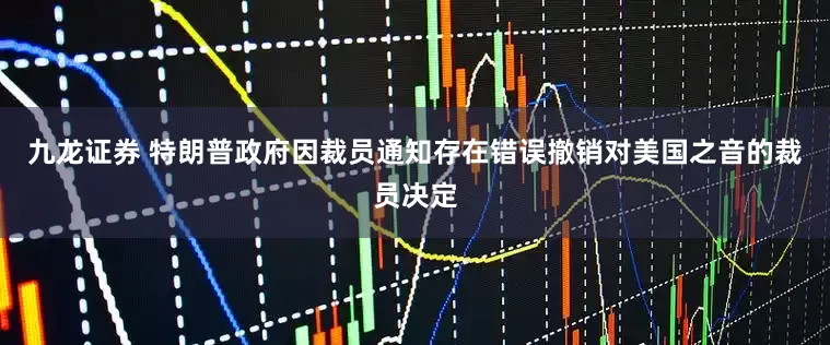 九龙证券 特朗普政府因裁员通知存在错误撤销对美国之音的裁员决定
