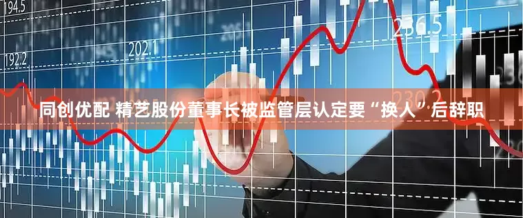 同创优配 精艺股份董事长被监管层认定要“换人”后辞职
