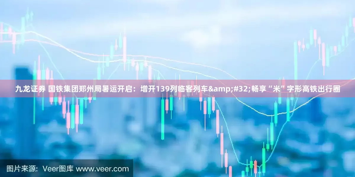 九龙证券 国铁集团郑州局暑运开启：增开139列临客列车&#32;畅享“米”字形高铁出行圈