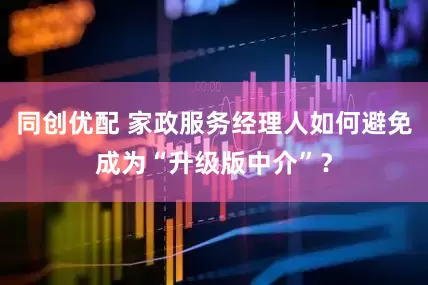 同创优配 家政服务经理人如何避免成为“升级版中介”？