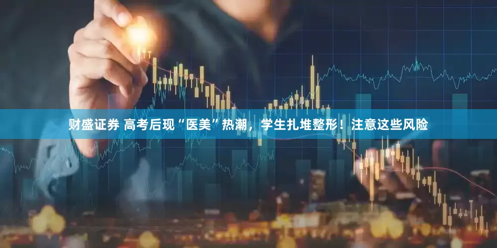 财盛证券 高考后现“医美”热潮，学生扎堆整形！注意这些风险