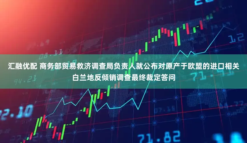 汇融优配 商务部贸易救济调查局负责人就公布对原产于欧盟的进口相关白兰地反倾销调查最终裁定答问