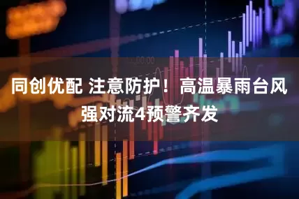 同创优配 注意防护！高温暴雨台风强对流4预警齐发