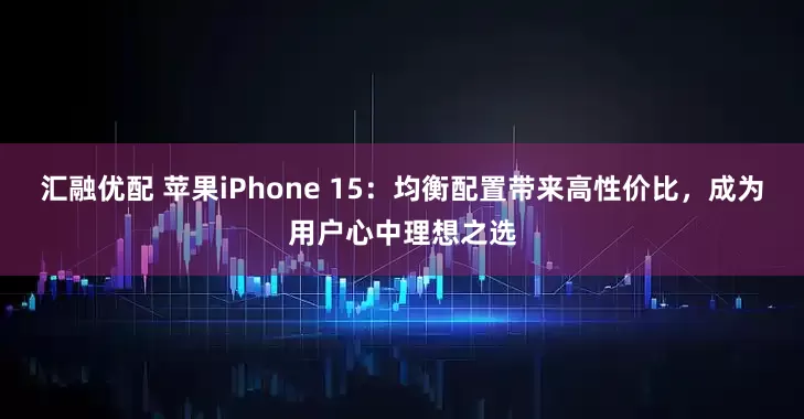 汇融优配 苹果iPhone 15：均衡配置带来高性价比，成为用户心中理想之选