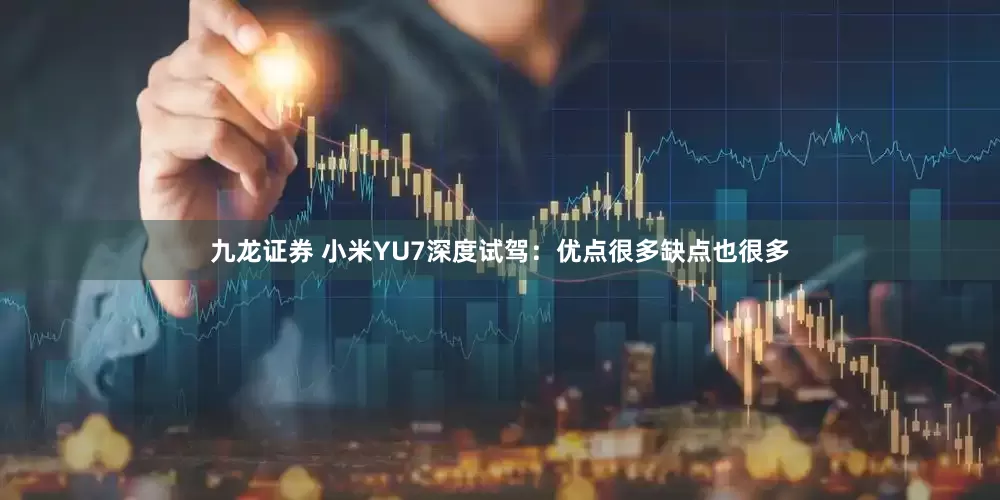 九龙证券 小米YU7深度试驾：优点很多缺点也很多