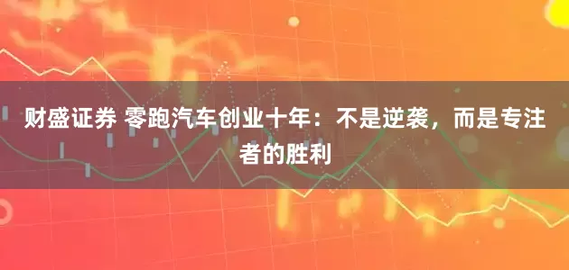 财盛证券 零跑汽车创业十年：不是逆袭，而是专注者的胜利