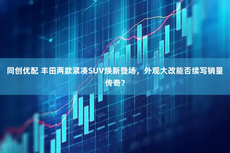 同创优配 丰田两款紧凑SUV焕新登场，外观大改能否续写销量传奇？