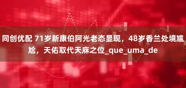 同创优配 71岁新康伯阿光老态显现，48岁香兰处境尴尬，天佑取代天庥之位_que_uma_de