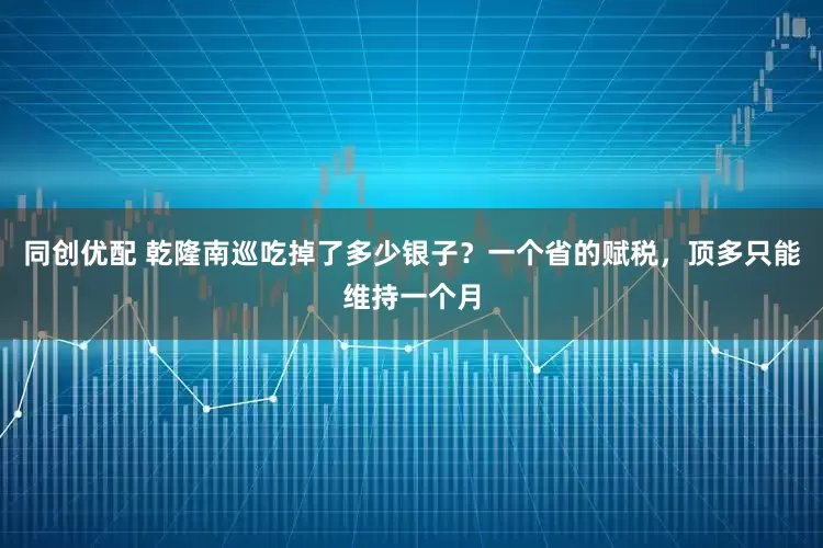 同创优配 乾隆南巡吃掉了多少银子？一个省的赋税，顶多只能维持一个月
