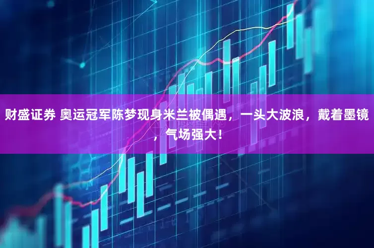财盛证券 奥运冠军陈梦现身米兰被偶遇，一头大波浪，戴着墨镜，气场强大！