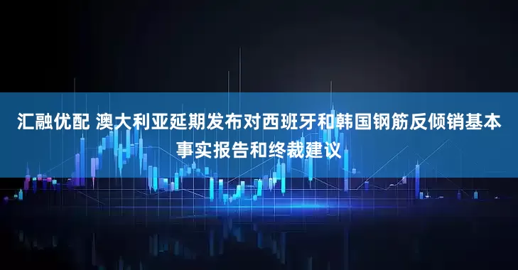 汇融优配 澳大利亚延期发布对西班牙和韩国钢筋反倾销基本事实报告和终裁建议