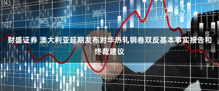 财盛证券 澳大利亚延期发布对华热轧钢卷双反基本事实报告和终裁建议
