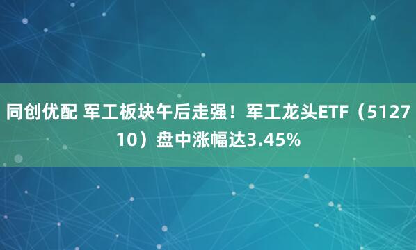 同创优配 军工板块午后走强！军工龙头ETF（512710）盘中涨幅达3.45%