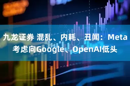 九龙证券 混乱、内耗、丑闻：Meta考虑向Google、OpenAI低头
