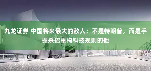 九龙证券 中国将来最大的敌人：不是特朗普，而是手握杀招重构科技规则的他